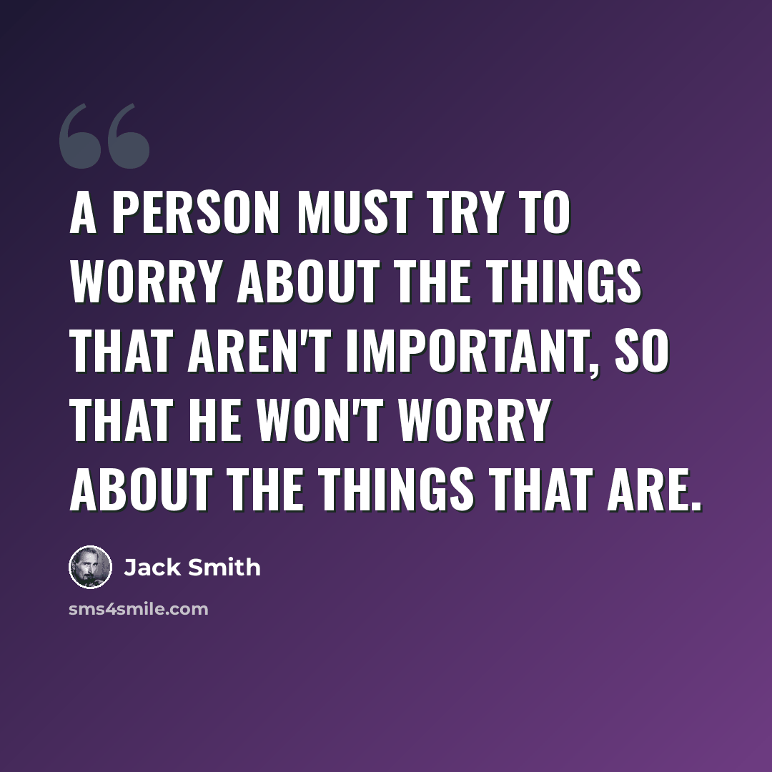 “A person must try to worry about the things that aren't important, so that he won't worry about the things that are.” quote by Jack Smith