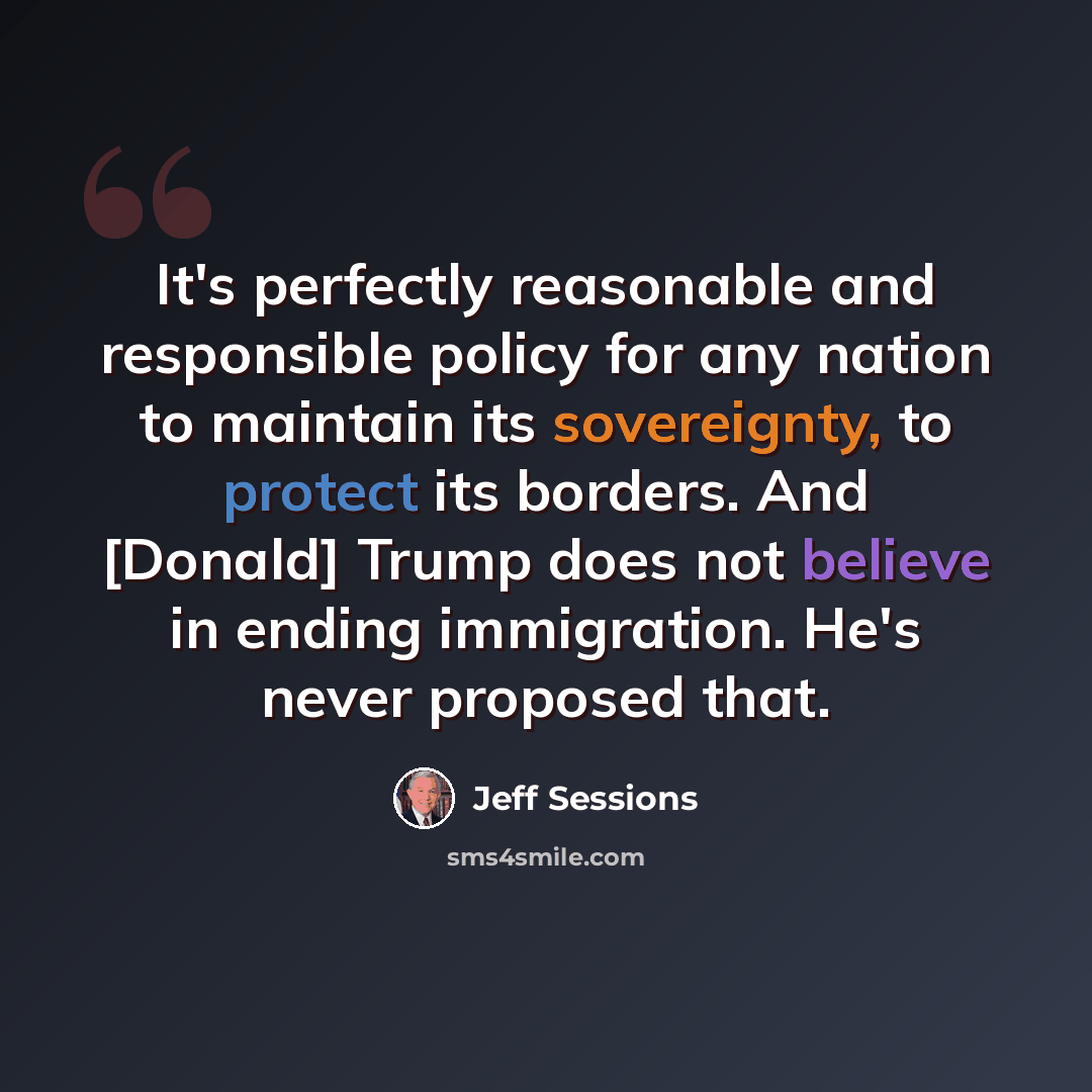 “It's perfectly reasonable and responsible policy for any nation to maintain its sovereignty, to protect its borders. And [Donald] Trump does not believe in ending immigration. He's never proposed that.” quote by Jeff Sessions