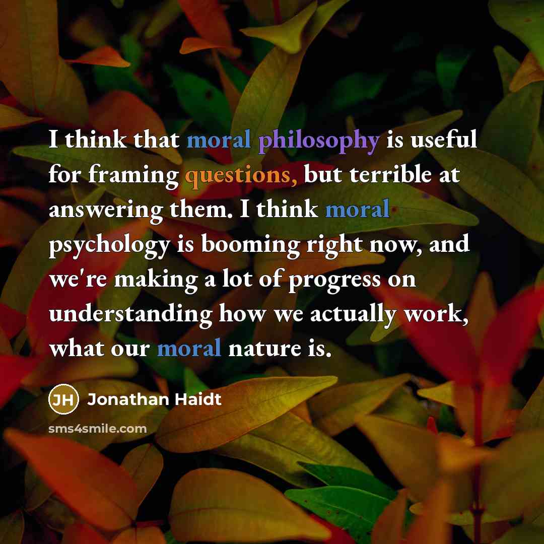 “I think that moral philosophy is useful for framing questions, but terrible at answering them. I think moral psychology is booming right now, and we're making a lot of progress on understanding how we actually work, what our moral nature is.” quote by Jonathan Haidt