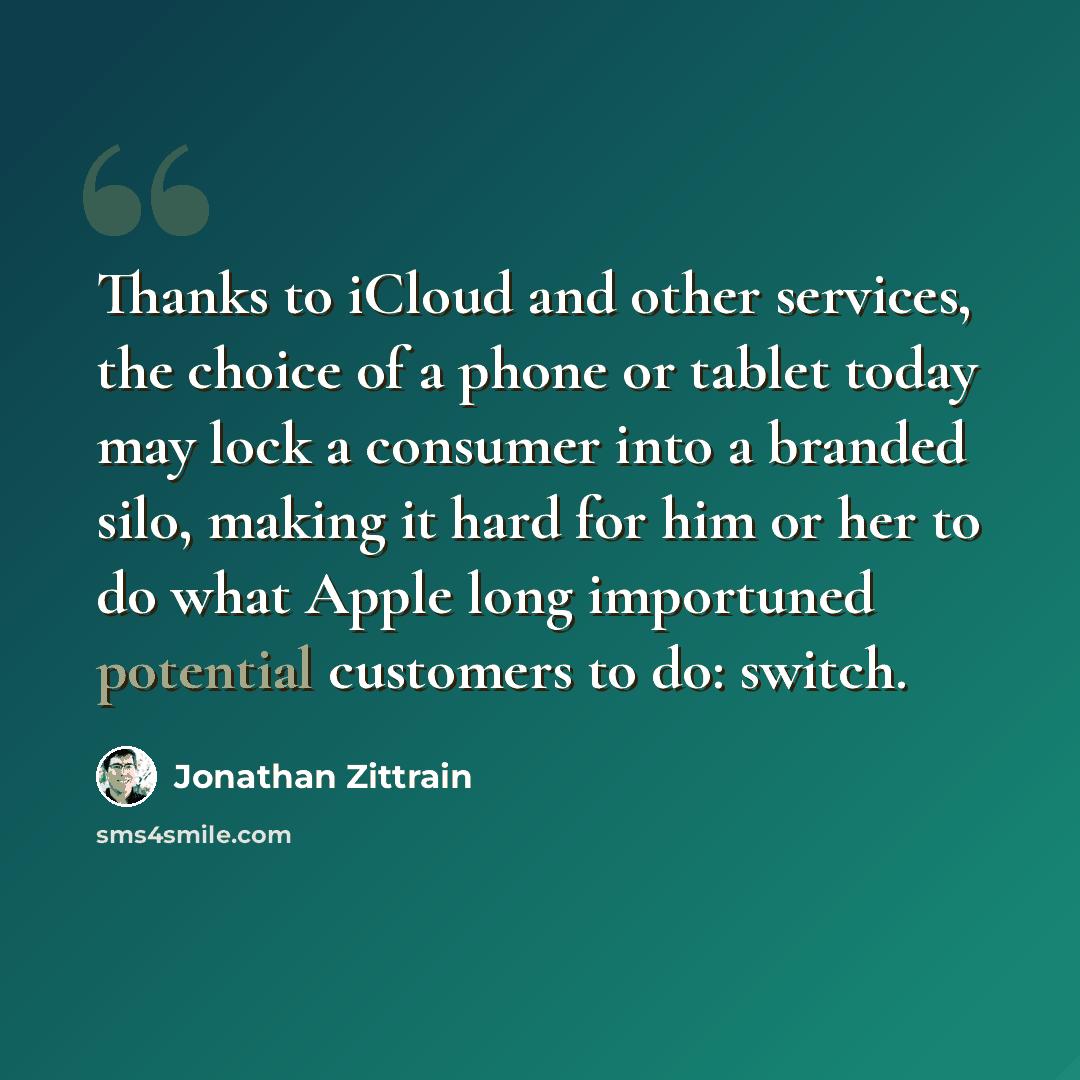 “Thanks to iCloud and other services, the choice of a phone or tablet today may lock a consumer into a branded silo, making it hard for him or her to do what Apple long importuned potential customers to do: switch.” quote by Jonathan Zittrain