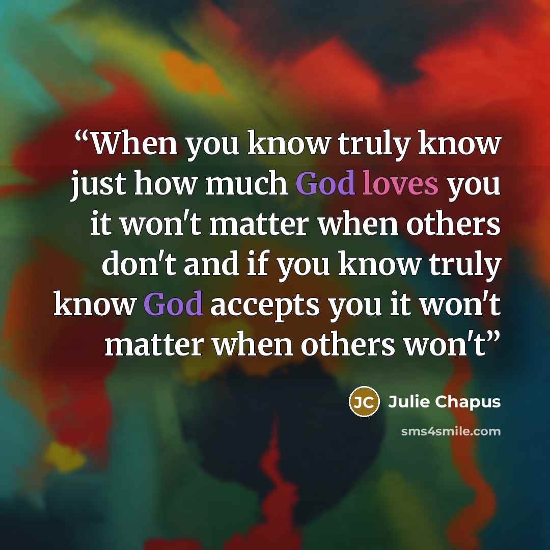 “When you know truly know just how much God loves you it won't matter when others don't and if you know truly know God accepts you it won't matter when others won't” quote by Julie Chapus