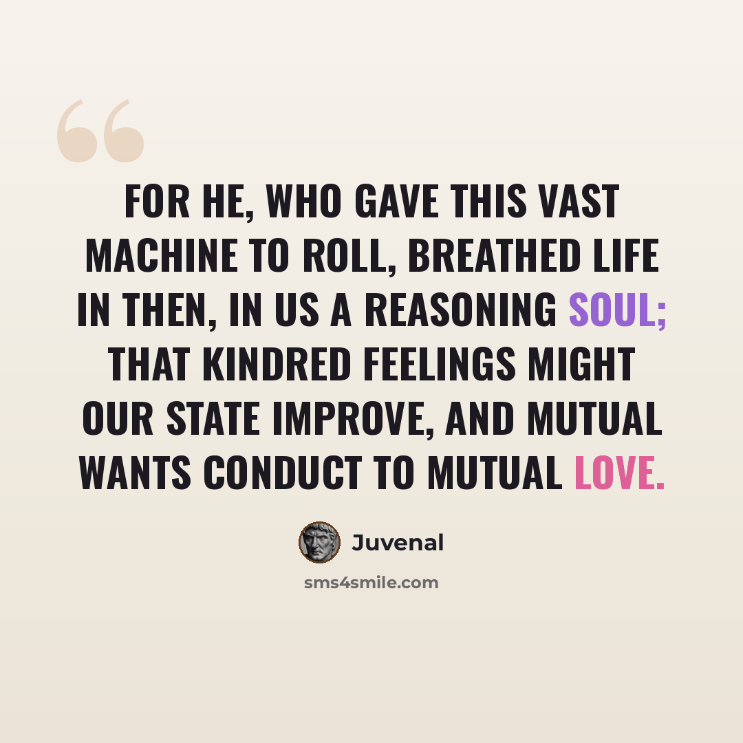 “For He, who gave this vast machine to roll, Breathed Life in then, in us a Reasoning Soul; That kindred feelings might our state improve, And mutual wants conduct to mutual love.” quote by Juvenal
