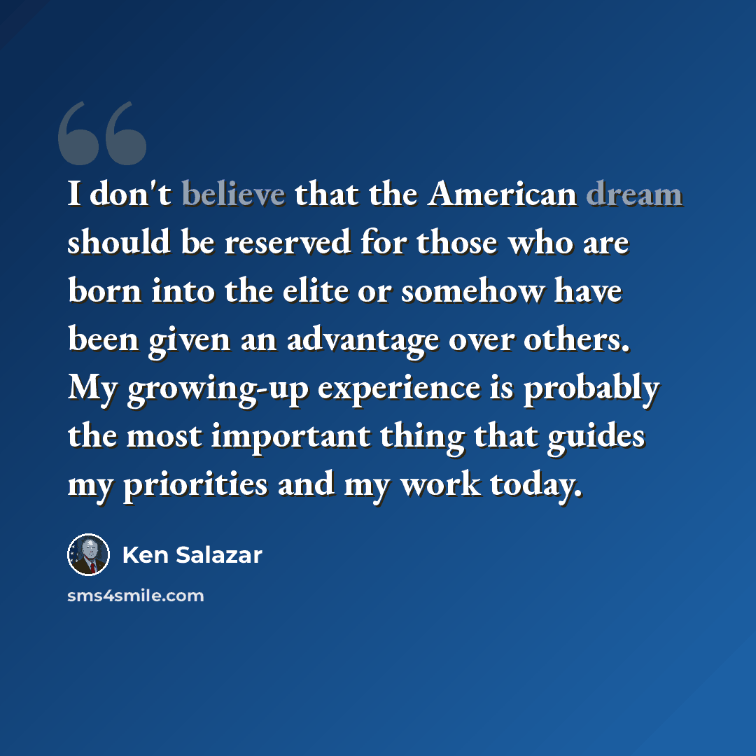 “I don't believe that the American dream should be reserved for those who are born into the elite or somehow have been given an advantage over others. My growing-up experience is probably the most important thing that guides my priorities and my work today.” quote by Ken Salazar