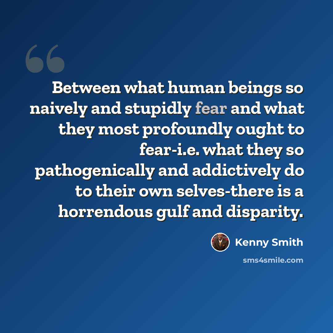 “Between what human beings so naively and stupidly fear and what they most profoundly ought to fear-i.e. what they so pathogenically and addictively do to their own selves-there is a horrendous gulf and disparity.” quote by Kenny Smith