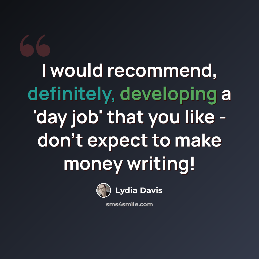 “I would recommend, definitely, developing a 'day job' that you like - don't expect to make money writing!” quote by Lydia Davis