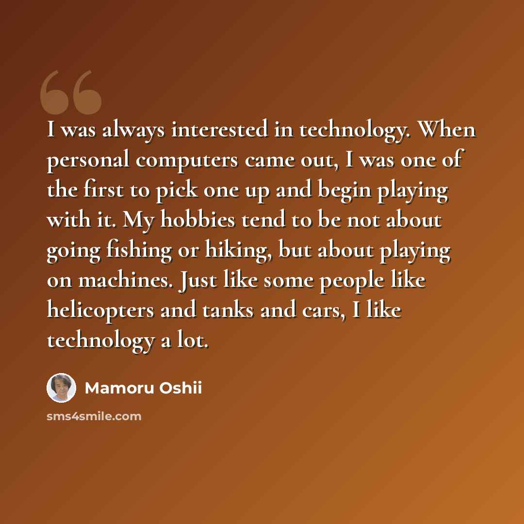 “I was always interested in technology. When personal computers came out, I was one of the first to pick one up and begin playing with it. My hobbies tend to be not about going fishing or hiking, but about playing on machines. Just like some people like helicopters and tanks and cars, I like…” quote by Mamoru Oshii