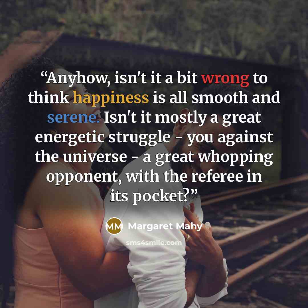 “Anyhow, isn't it a bit wrong to think happiness is all smooth and serene. Isn't it mostly a great energetic struggle - you against the universe - a great whopping opponent, with the referee in its pocket?” quote by Margaret Mahy