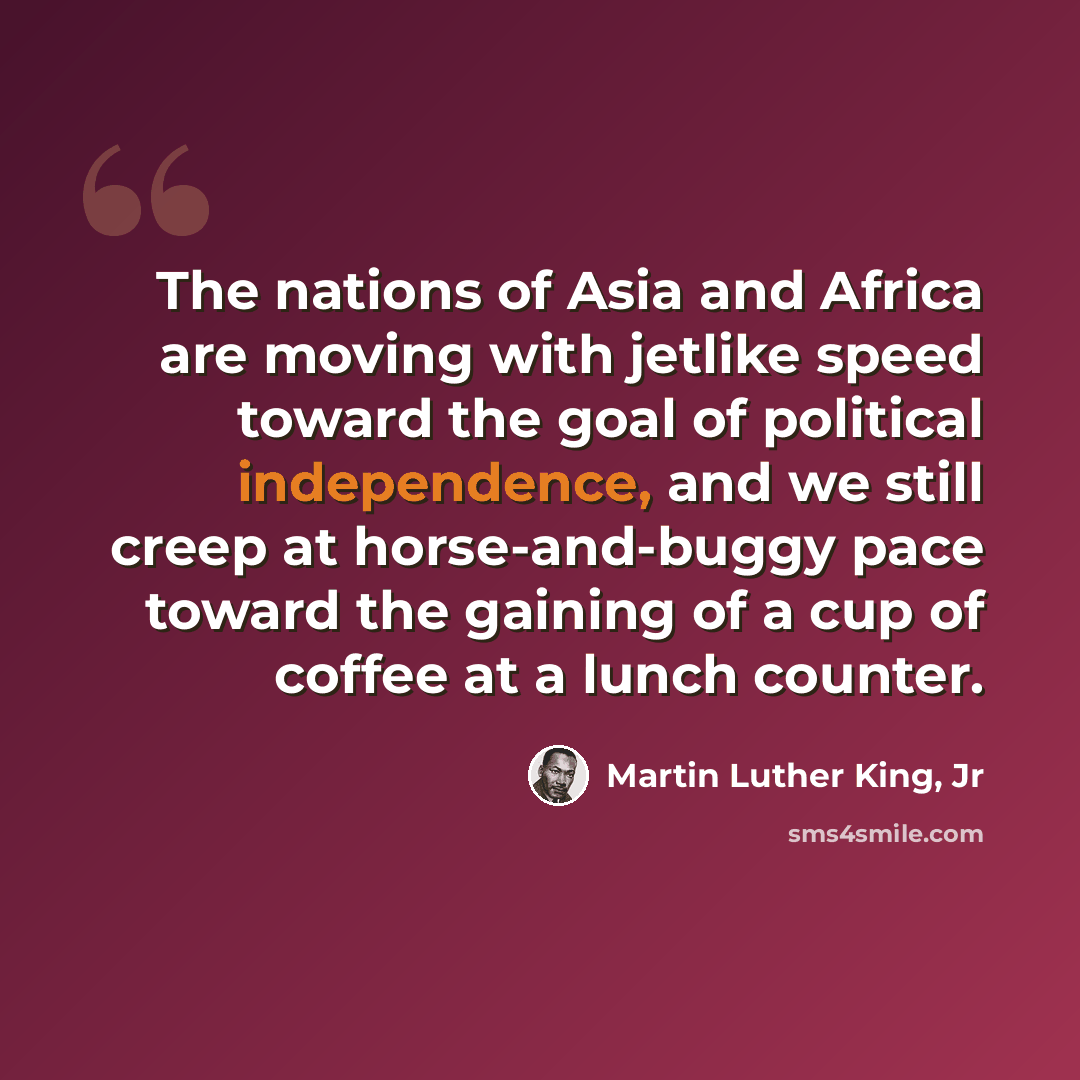 “The nations of Asia and Africa are moving with jetlike speed toward the goal of political independence, and we still creep at horse-and-buggy pace toward the gaining of a cup of coffee at a lunch counter.” quote by Martin Luther King, Jr