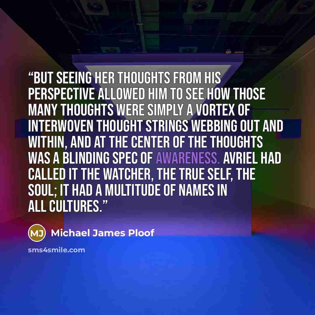 “But seeing her thoughts from his perspective allowed him to see how those many thoughts were simply a vortex of interwoven thought strings webbing out and within, and at the center of the thoughts was a blinding spec of awareness. Avriel had called it the watcher, the true self, the soul; it had a…” quote by Michael James Ploof