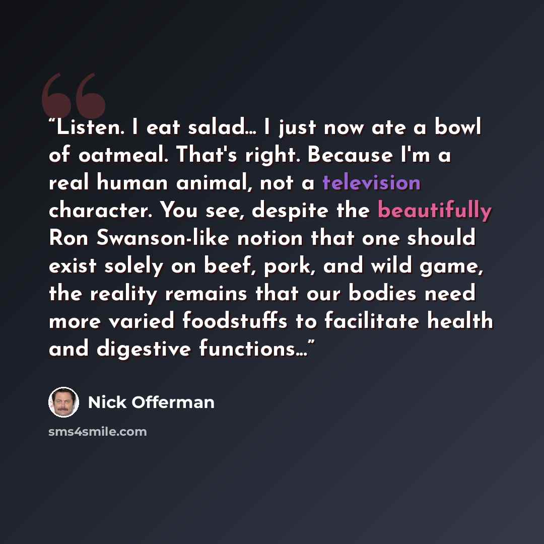 “Listen. I eat salad... I just now ate a bowl of oatmeal. That's right. Because I'm a real human animal, not a television character. You see, despite the beautifully Ron Swanson-like notion that one should exist solely on beef, pork, and wild game, the reality remains that our bodies need more…” quote by Nick Offerman