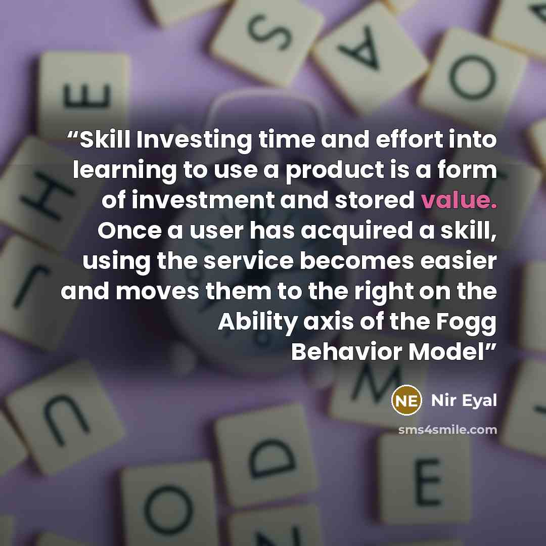 “Skill Investing time and effort into learning to use a product is a form of investment and stored value. Once a user has acquired a skill, using the service becomes easier and moves them to the right on the Ability axis of the Fogg Behavior Model” quote by Nir Eyal