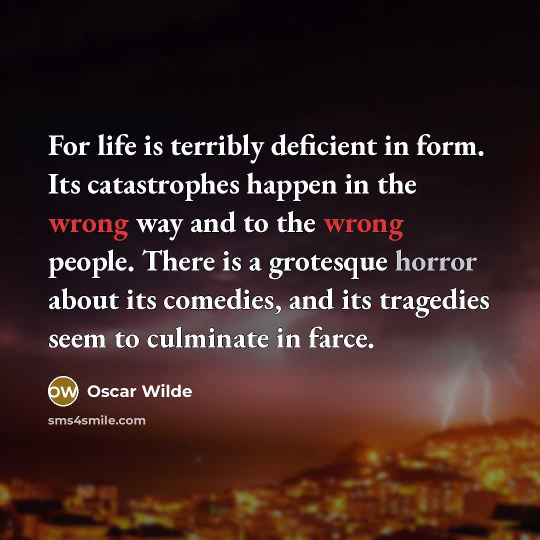 “For life is terribly deficient in form. Its catastrophes happen in the wrong way and to the wrong people. There is a grotesque horror about its comedies, and its tragedies seem to culminate in farce.” quote by Oscar Wilde
