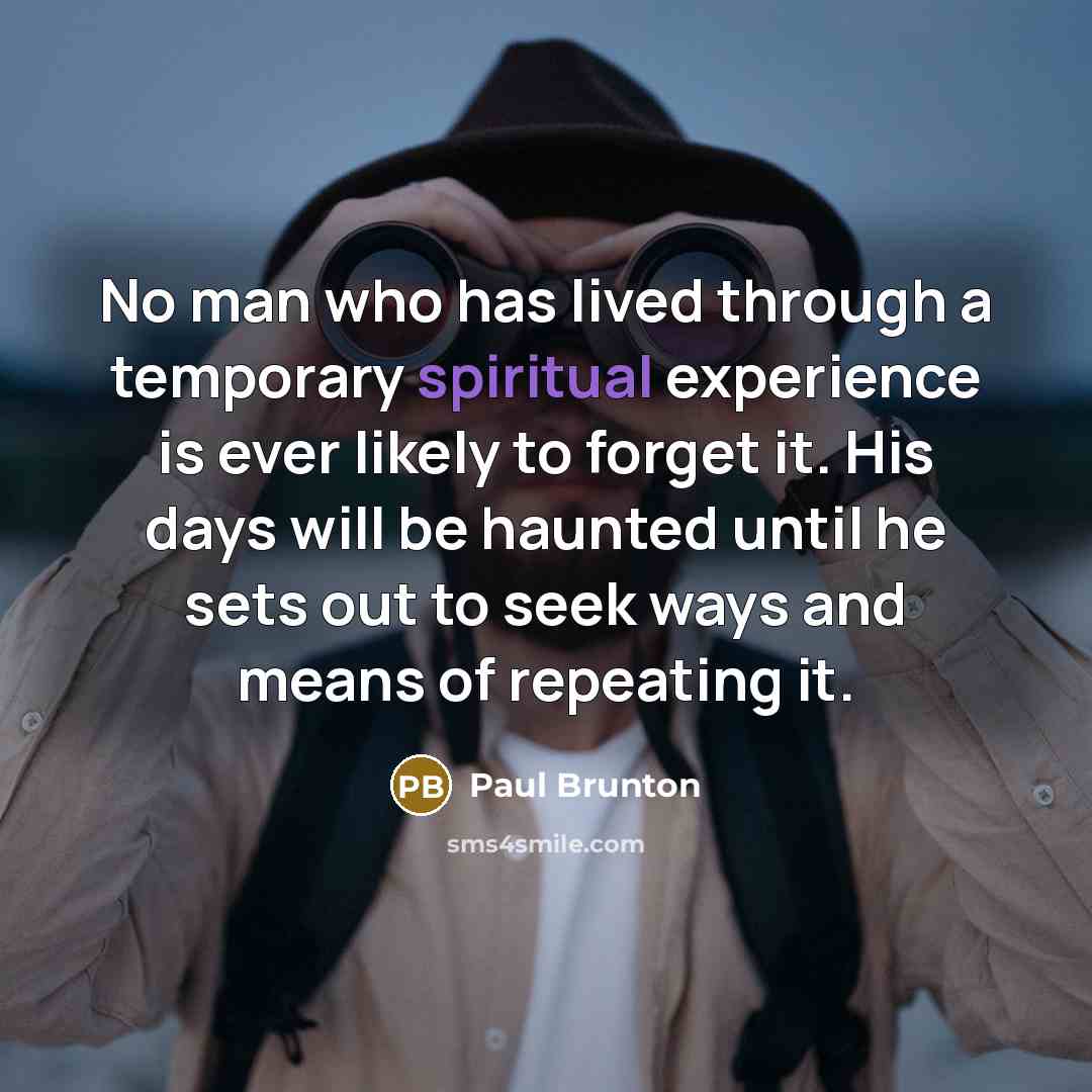 “No man who has lived through a temporary spiritual experience is ever likely to forget it. His days will be haunted until he sets out to seek ways and means of repeating it.” quote by Paul Brunton