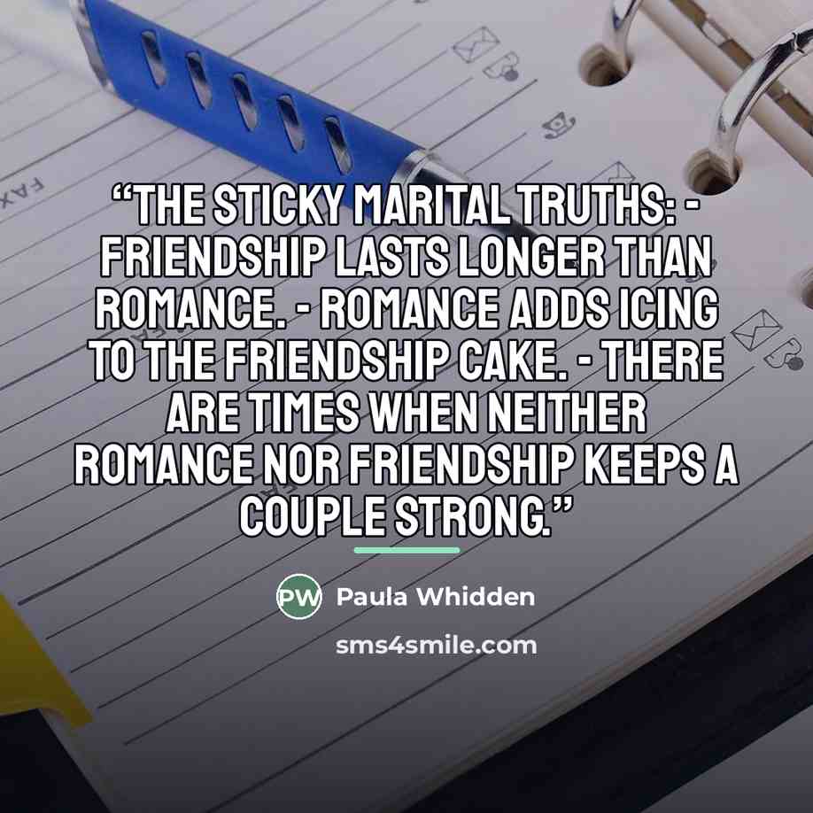 “The sticky marital truths: - Friendship lasts longer than romance. - Romance adds icing to the friendship cake. - There are times when neither romance nor friendship keeps a couple strong.” quote by Paula Whidden