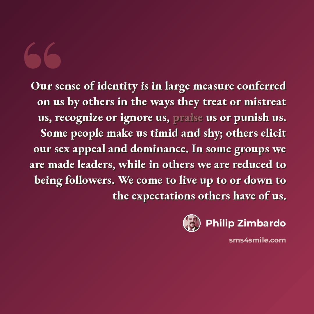 “Our sense of identity is in large measure conferred on us by others in the ways they treat or mistreat us, recognize or ignore us, praise us or punish us. Some people make us timid and shy; others elicit our sex appeal and dominance. In some groups we are made leaders, while in others we are…” quote by Philip Zimbardo