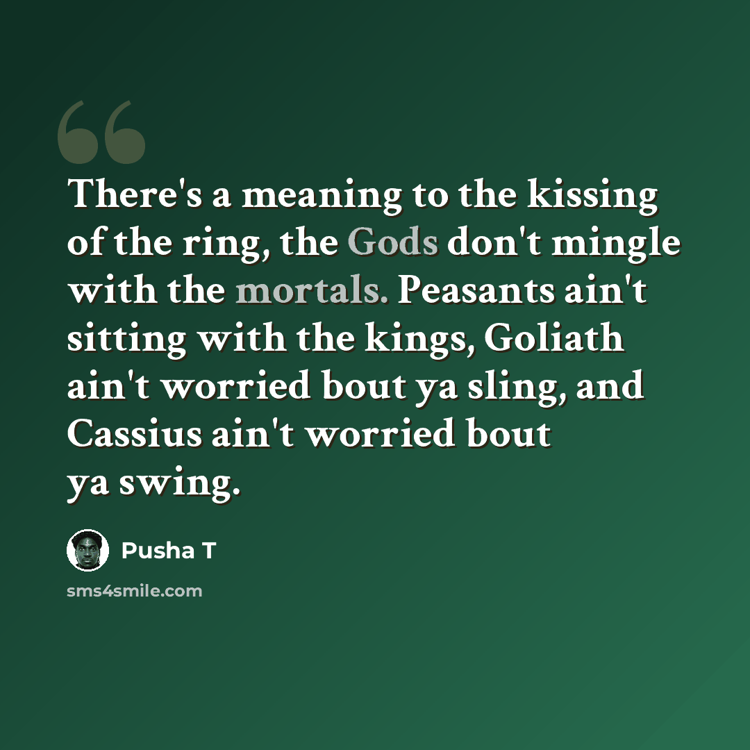 “There's a meaning to the kissing of the ring, the Gods don't mingle with the mortals. Peasants ain't sitting with the kings, Goliath ain't worried bout ya sling, and Cassius ain't worried bout ya swing.” quote by Pusha T
