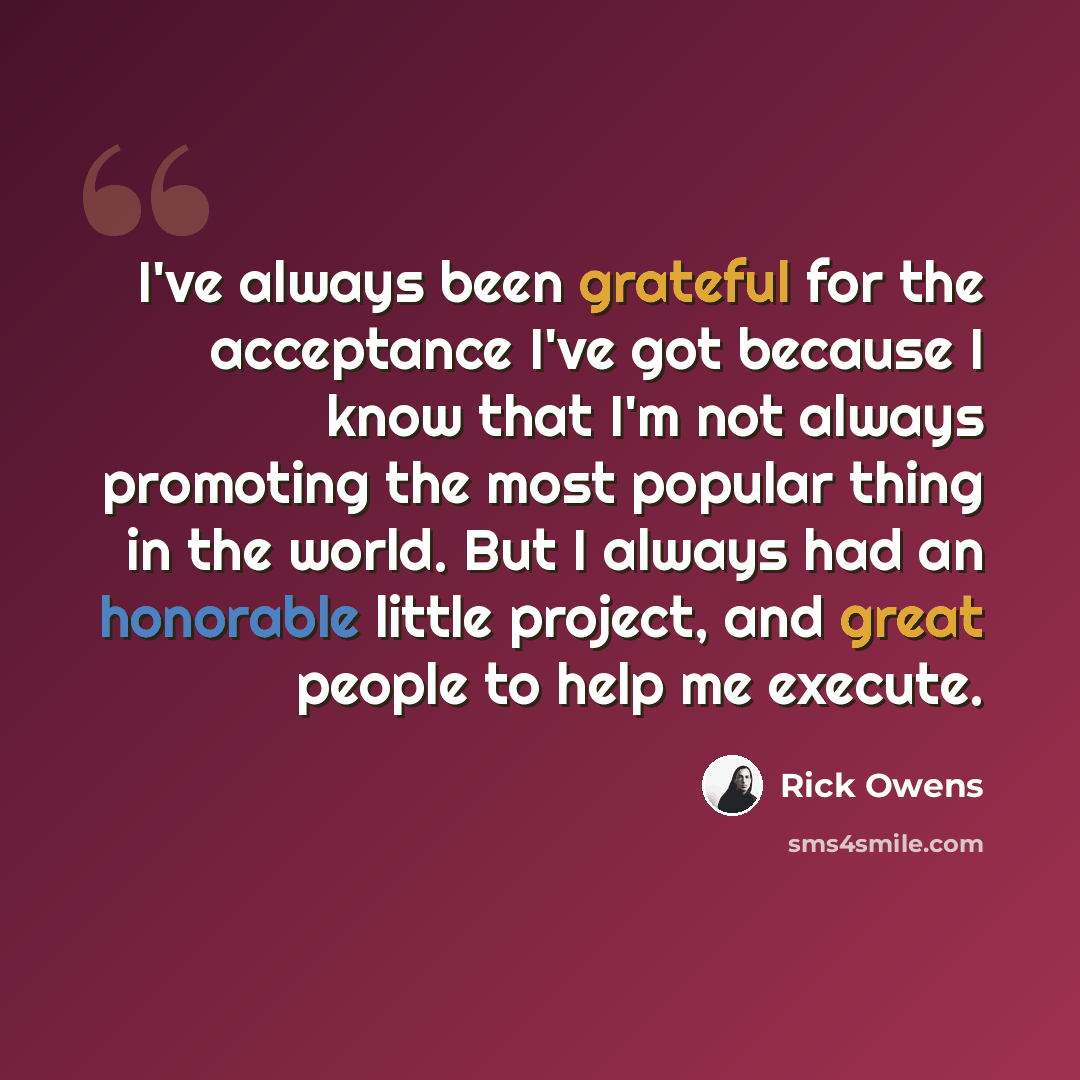 “I've always been grateful for the acceptance I've got because I know that I'm not always promoting the most popular thing in the world. But I always had an honorable little project, and great people to help me execute.” quote by Rick Owens
