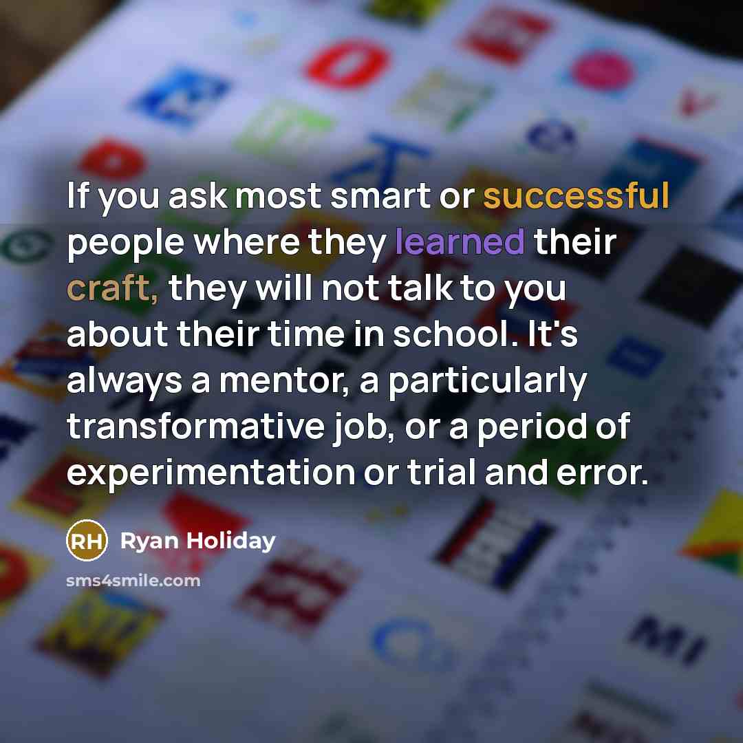 “If you ask most smart or successful people where they learned their craft, they will not talk to you about their time in school. It's always a mentor, a particularly transformative job, or a period of experimentation or trial and error.” quote by Ryan Holiday