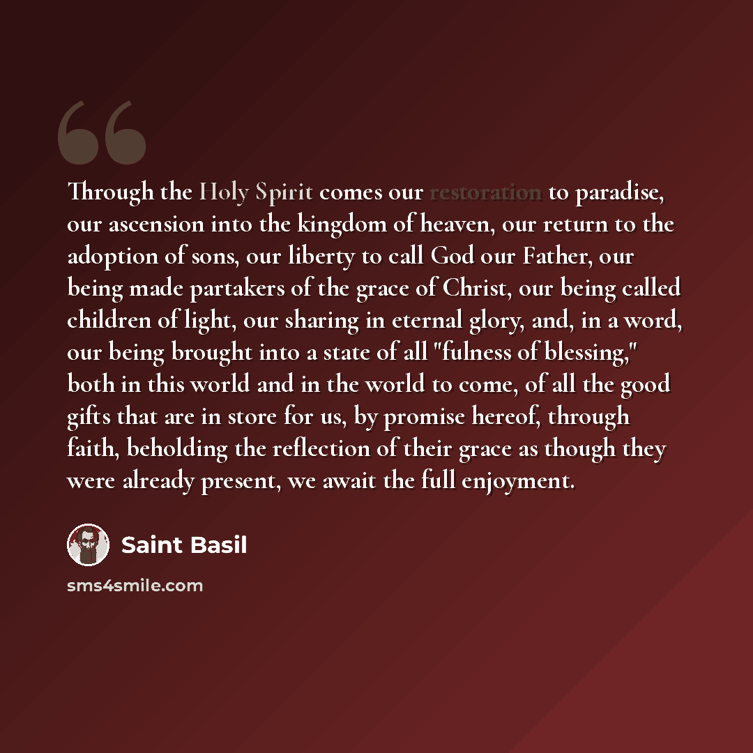 “Through the Holy Spirit comes our restoration to paradise, our ascension into the kingdom of heaven, our return to the adoption of sons, our liberty to call God our Father, our being made partakers of the grace of Christ, our being called children of light, our sharing in eternal glory, and, in a…” quote by Saint Basil