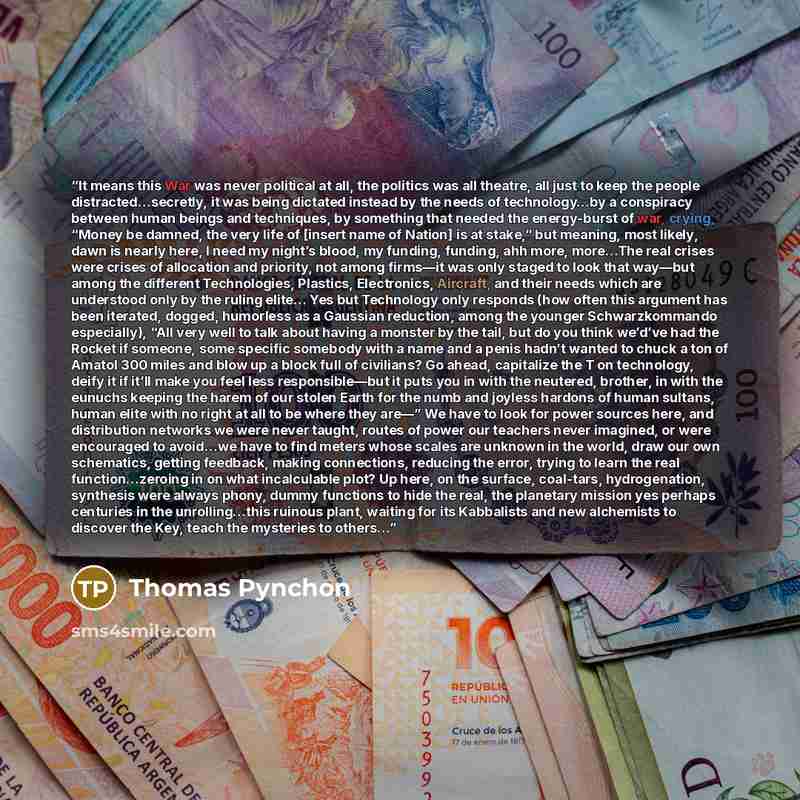 “It means this War was never political at all, the politics was all theatre, all just to keep the people distracted…secretly, it was being dictated instead by the needs of technology…by a conspiracy between human beings and techniques, by something that needed the energy-burst of war, crying…” quote by Thomas Pynchon