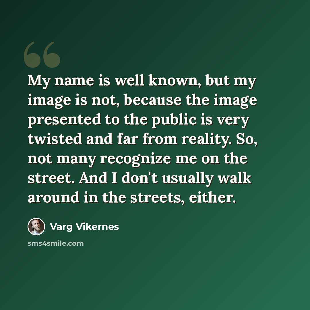 “My name is well known, but my image is not, because the image presented to the public is very twisted and far from reality. So, not many recognize me on the street. And I don't usually walk around in the streets, either.” quote by Varg Vikernes