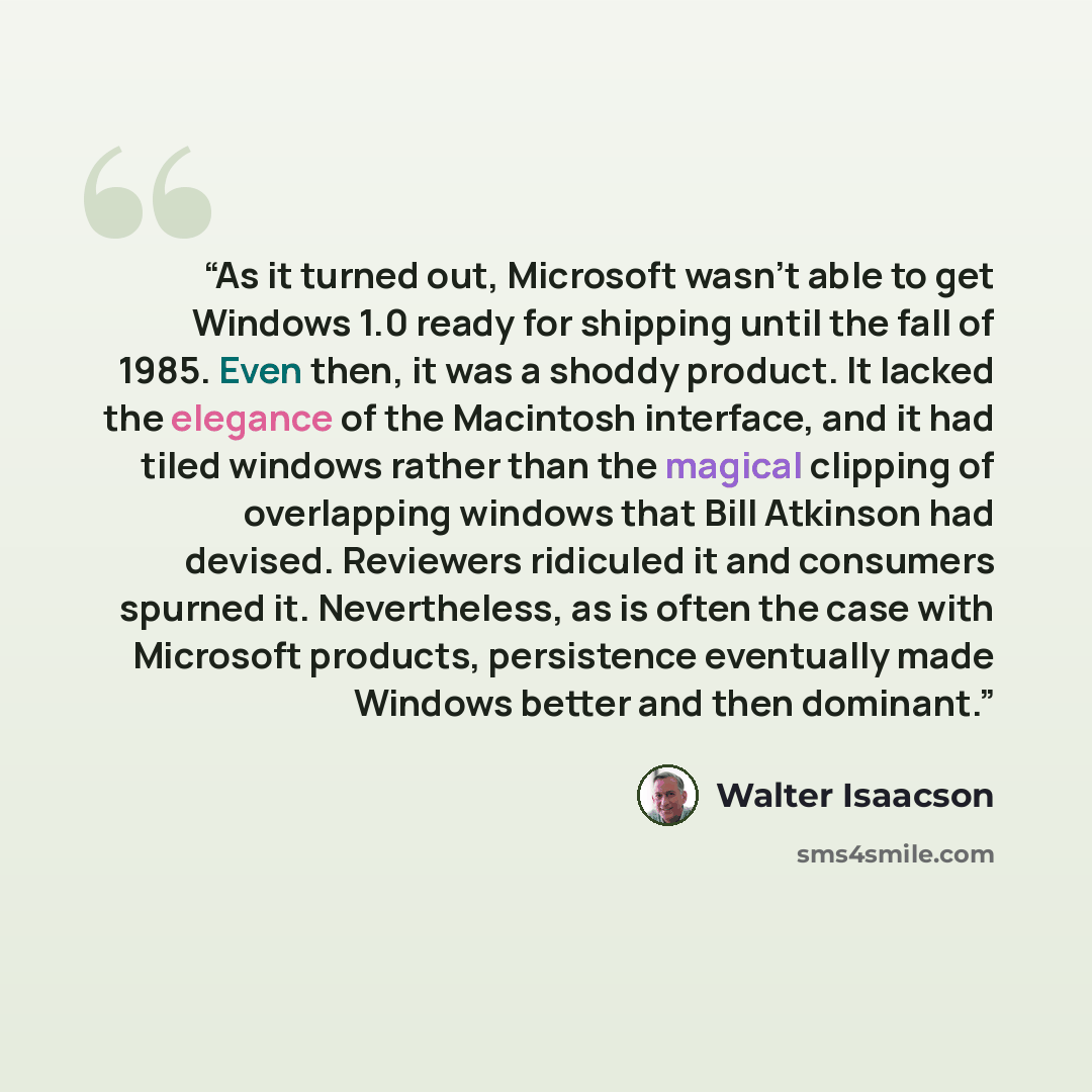 “As it turned out, Microsoft wasn’t able to get Windows 1.0 ready for shipping until the fall of 1985. Even then, it was a shoddy product. It lacked the elegance of the Macintosh interface, and it had tiled windows rather than the magical clipping of overlapping windows that Bill Atkinson had…” quote by Walter Isaacson