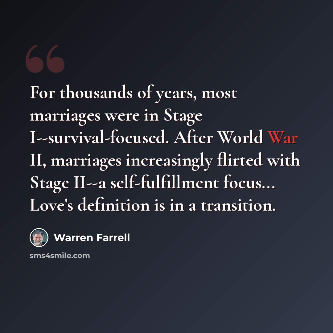 “For thousands of years, most marriages were in Stage I--survival-focused. After World War II, marriages increasingly flirted with Stage II--a self-fulfillment focus... Love's definition is in a transition.” quote by Warren Farrell