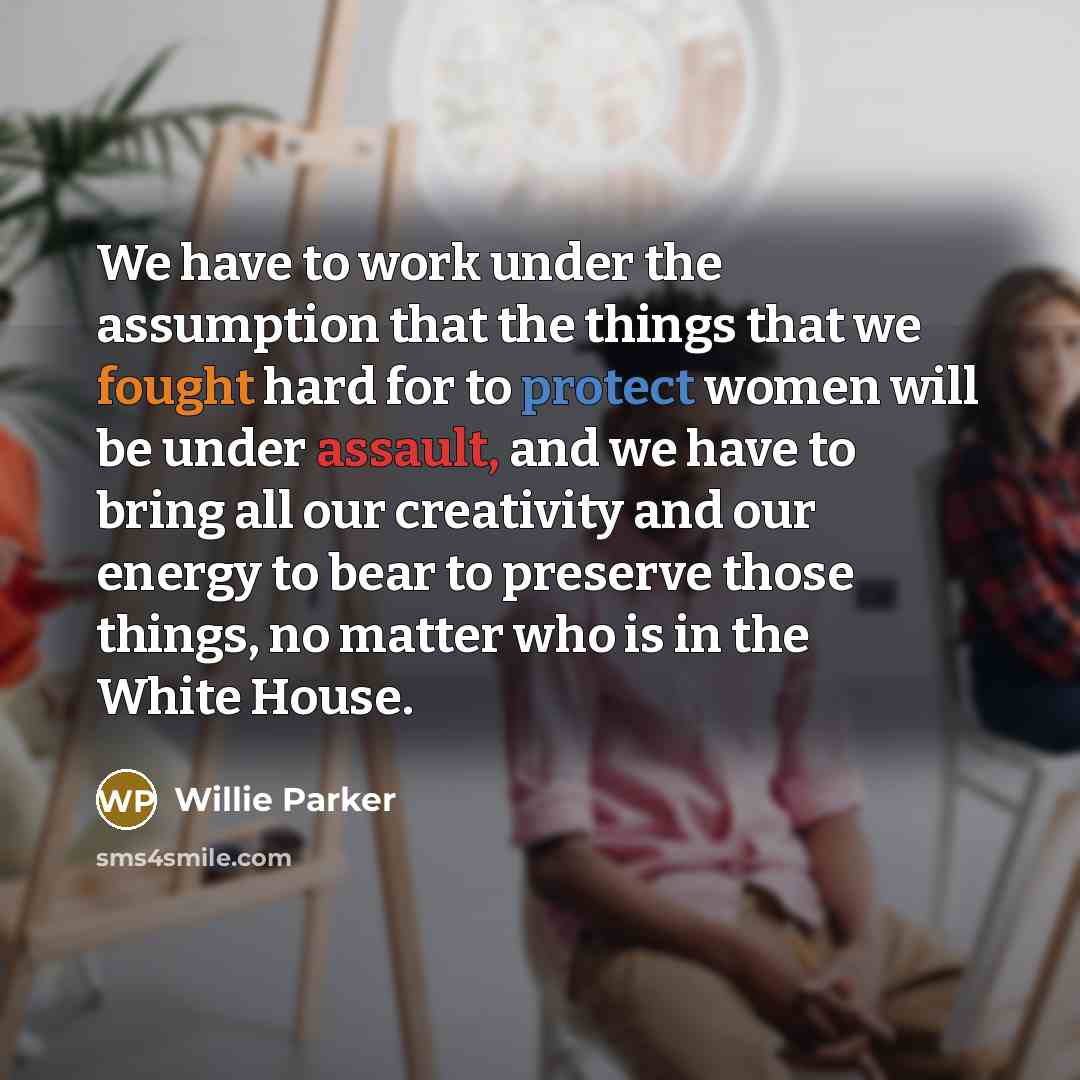 “We have to work under the assumption that the things that we fought hard for to protect women will be under assault, and we have to bring all our creativity and our energy to bear to preserve those things, no matter who is in the White House.” quote by Willie Parker
