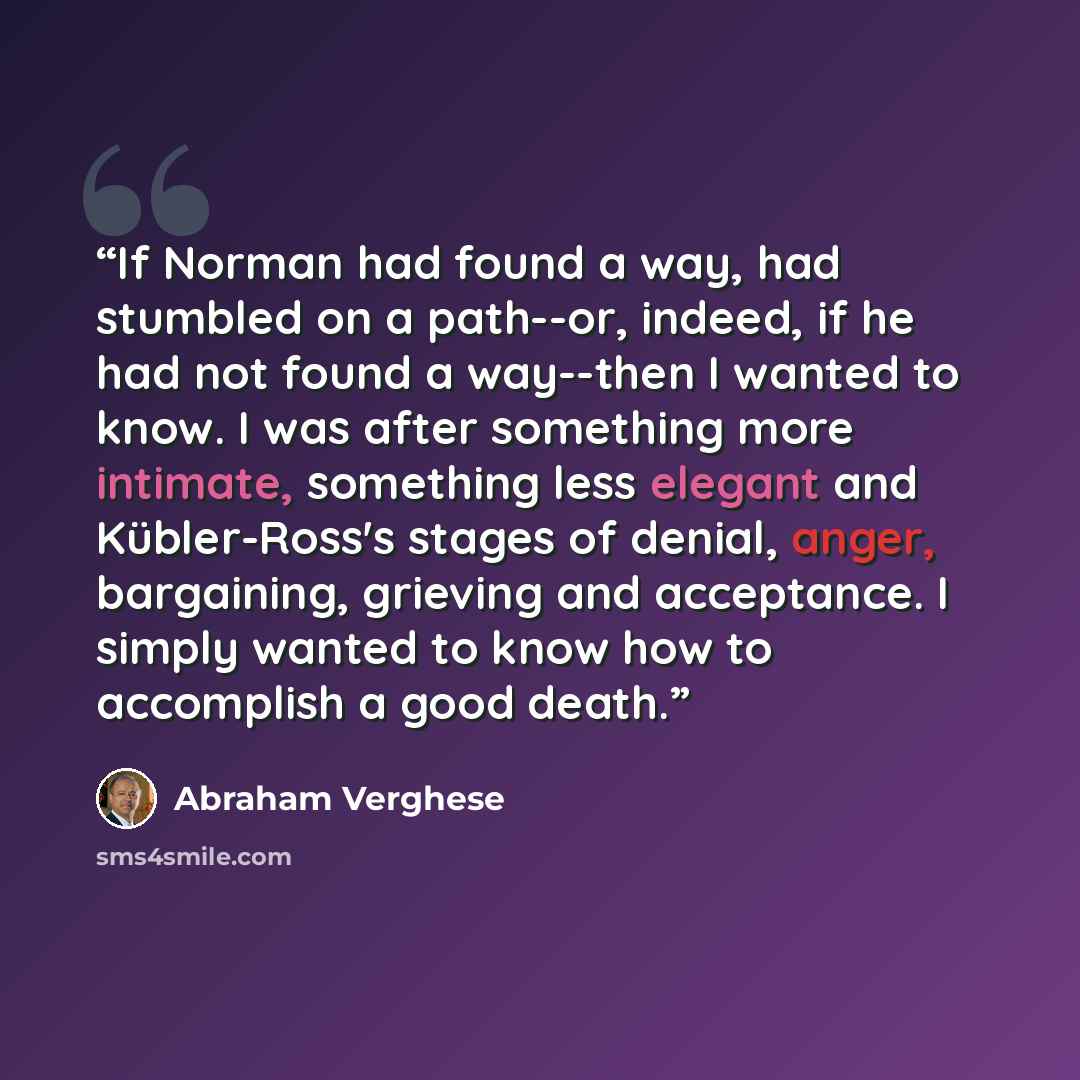 “If Norman had found a way, had stumbled on a path--or, indeed, if he had not found a way--then I wanted to know. I was after something more intimate, something less elegant and Kübler-Ross's stages of denial, anger, bargaining, grieving and acceptance. I simply wanted to know how to accomplish a…” quote by Abraham Verghese