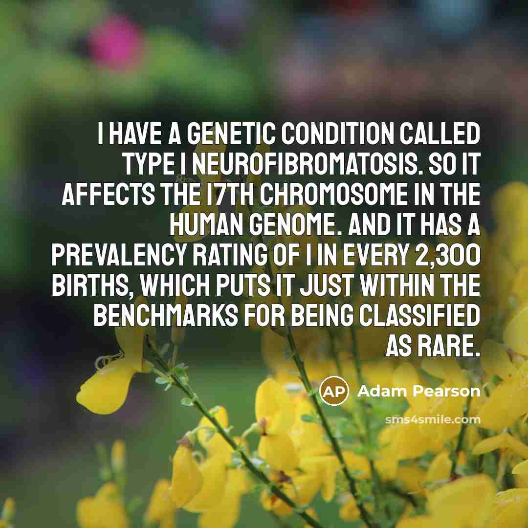 “I have a genetic condition called Type 1 Neurofibromatosis. So it affects the 17th chromosome in the human genome. And it has a prevalency rating of 1 in every 2,300 births, which puts it just within the benchmarks for being classified as rare.” quote by Adam Pearson