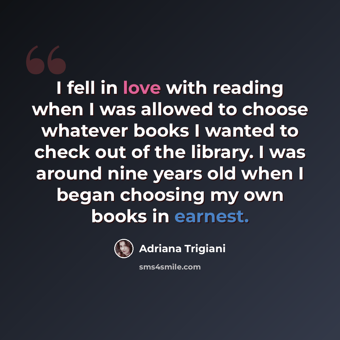 “I fell in love with reading when I was allowed to choose whatever books I wanted to check out of the library. I was around nine years old when I began choosing my own books in earnest.” quote by Adriana Trigiani