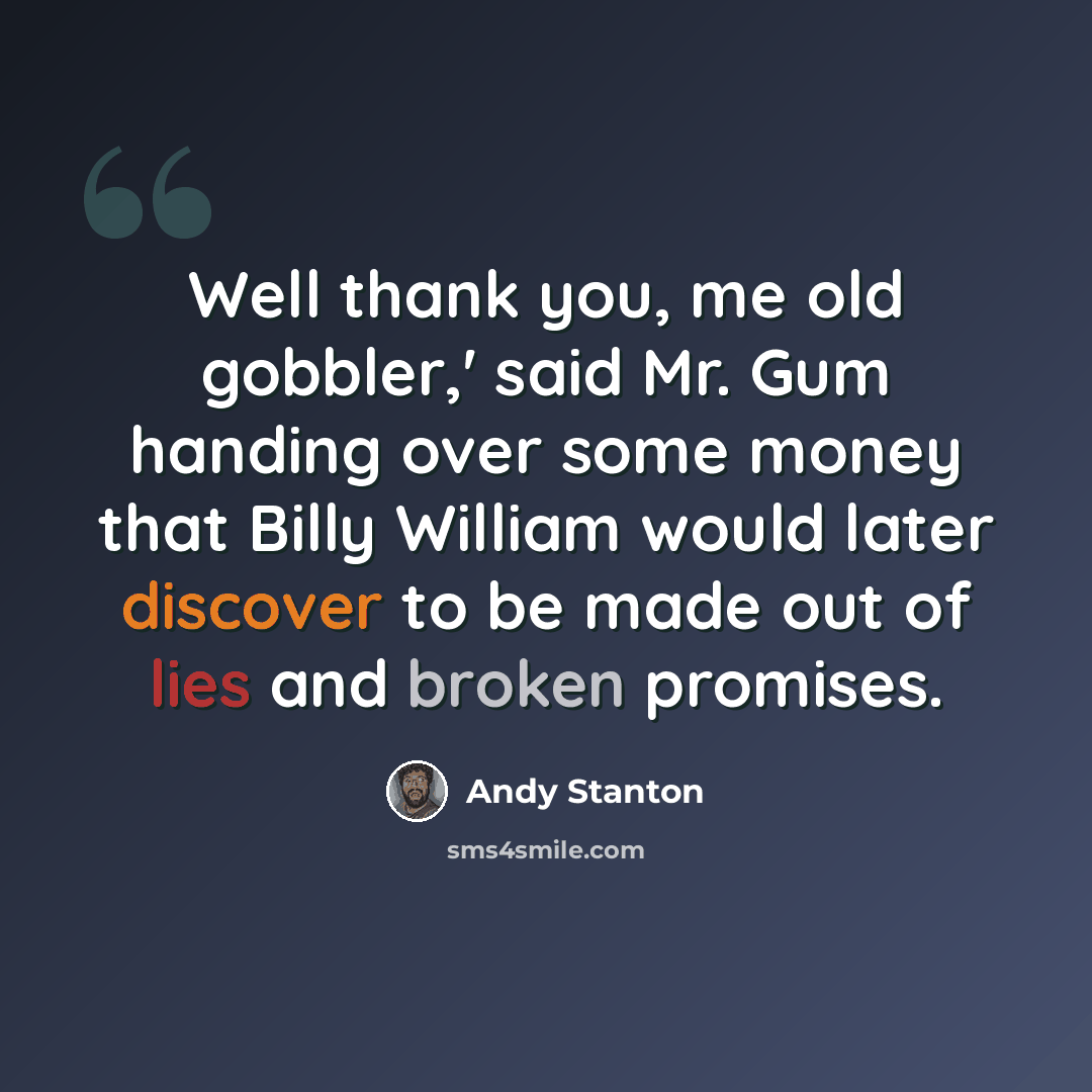 “Well thank you, me old gobbler,' said Mr. Gum handing over some money that Billy William would later discover to be made out of lies and broken promises.” quote by Andy Stanton