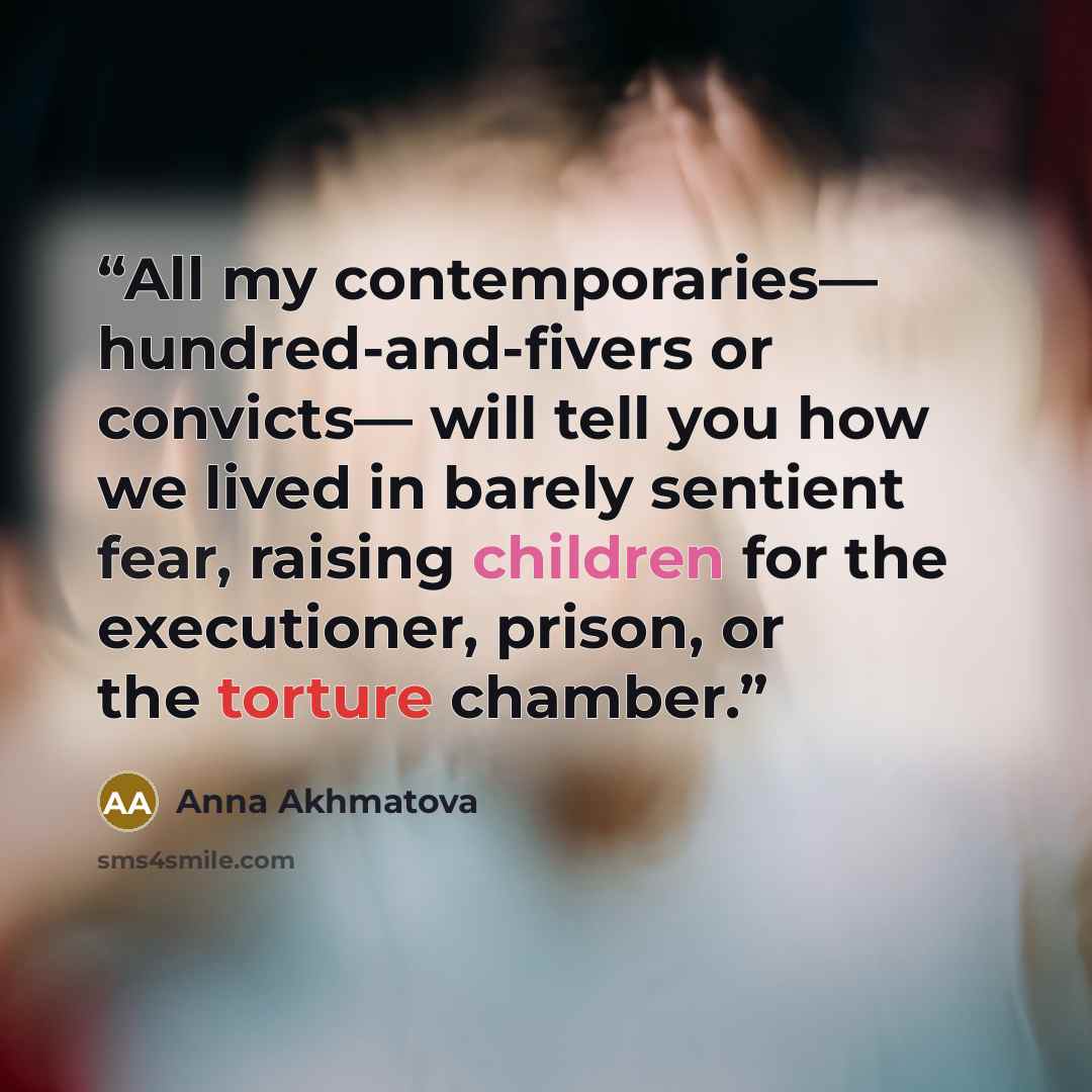 “All my contemporaries— hundred-and-fivers or convicts— will tell you how we lived in barely sentient fear, raising children for the executioner, prison, or the torture chamber.” quote by Anna Akhmatova