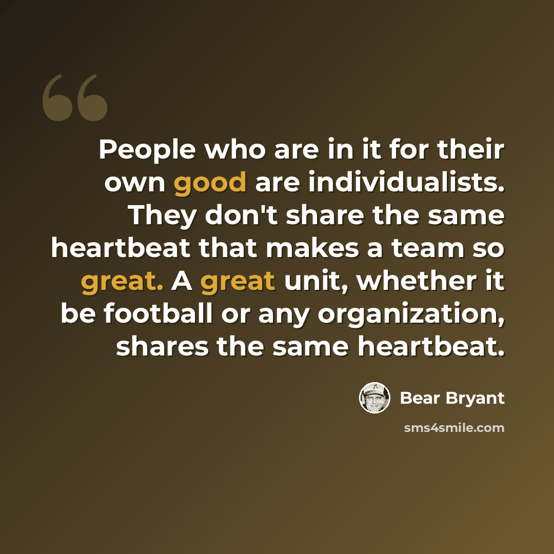 “People who are in it for their own good are individualists. They don't share the same heartbeat that makes a team so great. A great unit, whether it be football or any organization, shares the same heartbeat.” quote by Bear Bryant