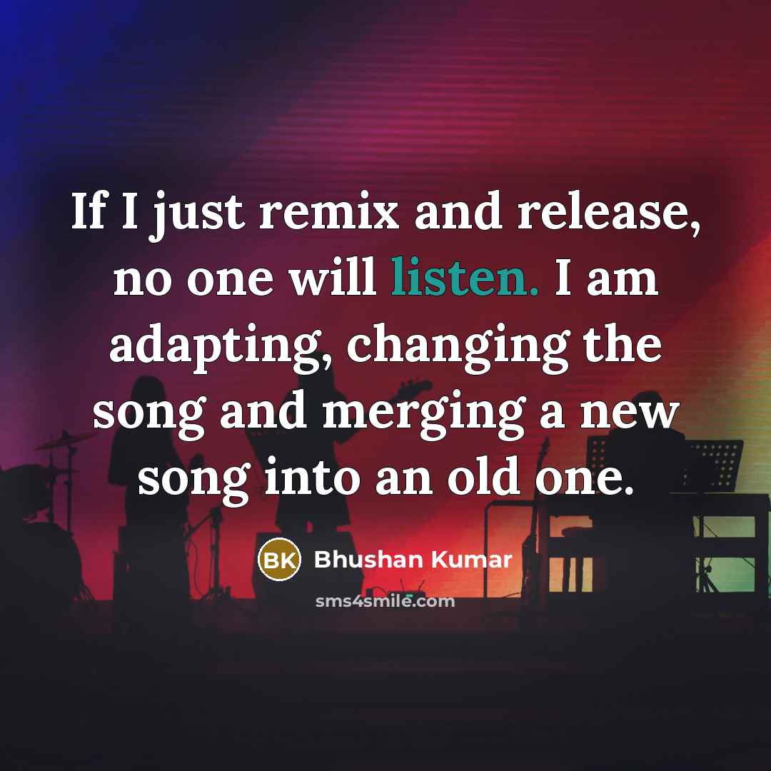 “If I just remix and release, no one will listen. I am adapting, changing the song and merging a new song into an old one.” quote by Bhushan Kumar