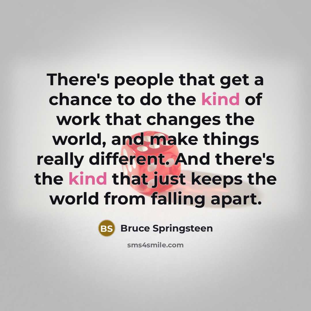 “There's people that get a chance to do the kind of work that changes the world, and make things really different. And there's the kind that just keeps the world from falling apart.” quote by Bruce Springsteen