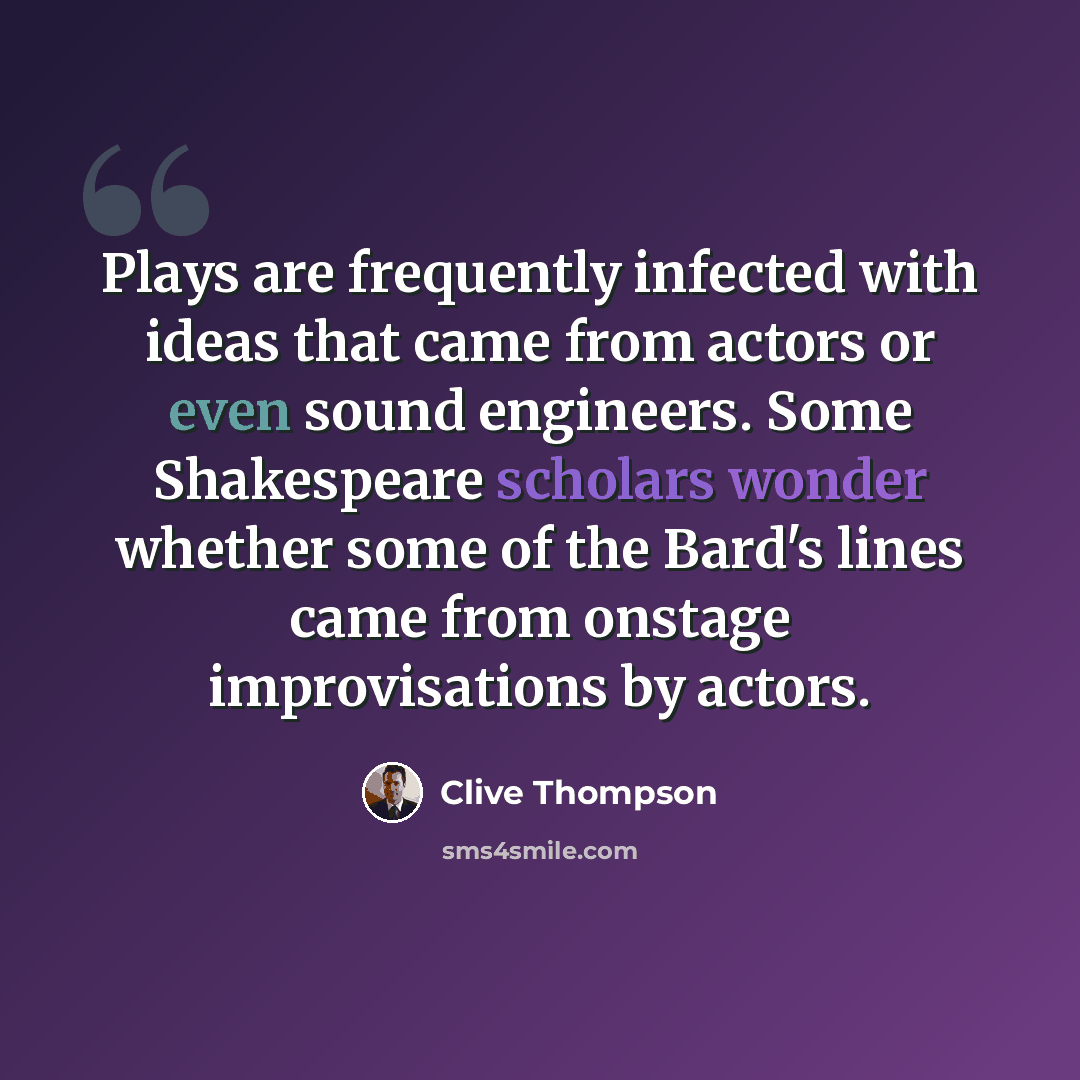 “Plays are frequently infected with ideas that came from actors or even sound engineers. Some Shakespeare scholars wonder whether some of the Bard's lines came from onstage improvisations by actors.” quote by Clive Thompson