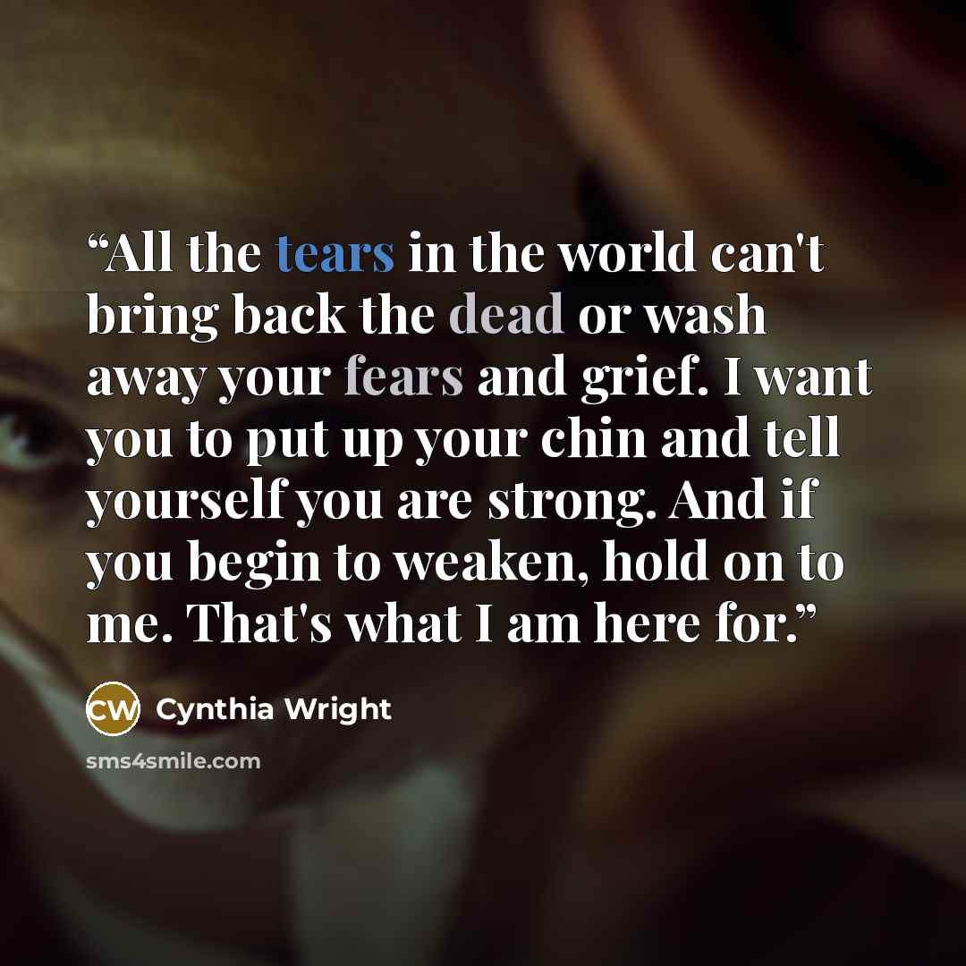 “All the tears in the world can't bring back the dead or wash away your fears and grief. I want you to put up your chin and tell yourself you are strong. And if you begin to weaken, hold on to me. That's what I am here for.” quote by Cynthia Wright