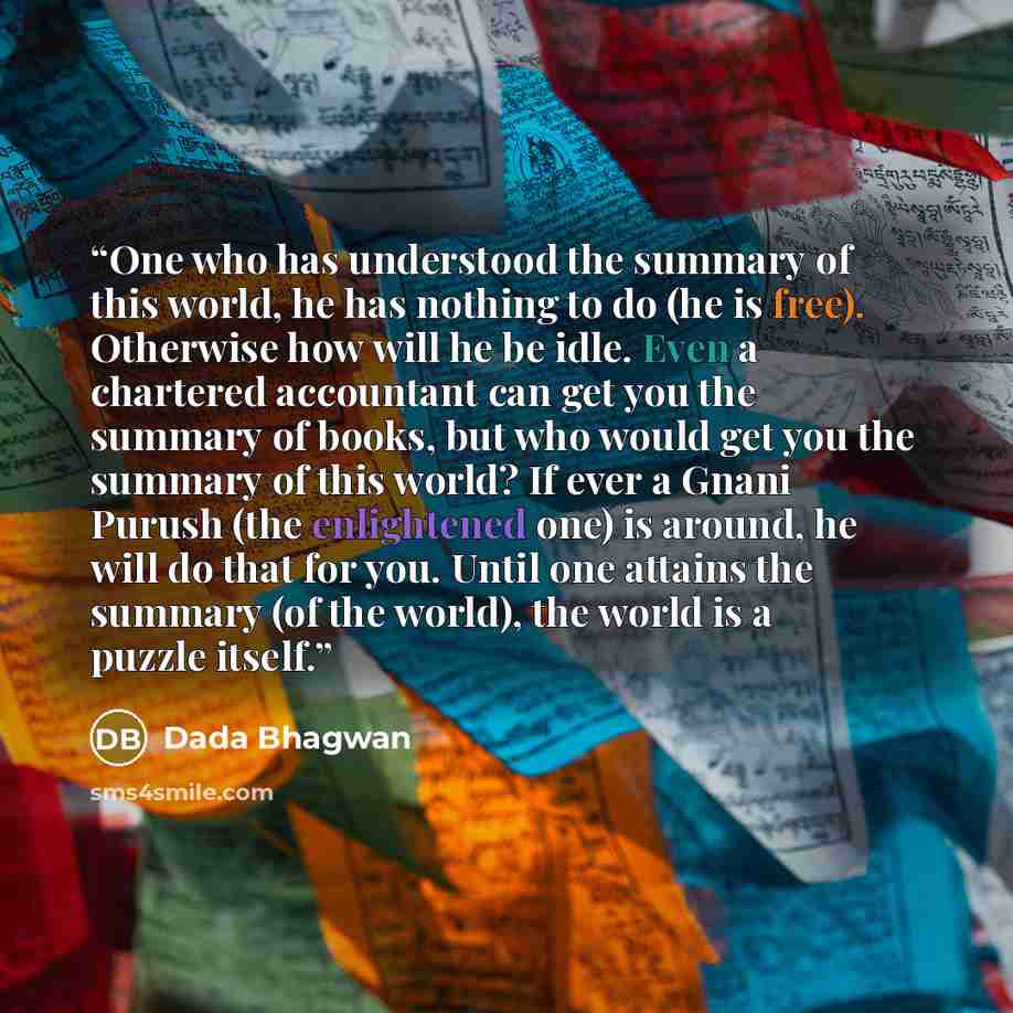 “One who has understood the summary of this world, he has nothing to do (he is free). Otherwise how will he be idle. Even a chartered accountant can get you the summary of books, but who would get you the summary of this world? If ever a Gnani Purush (the enlightened one) is around, he will do that…” quote by Dada Bhagwan