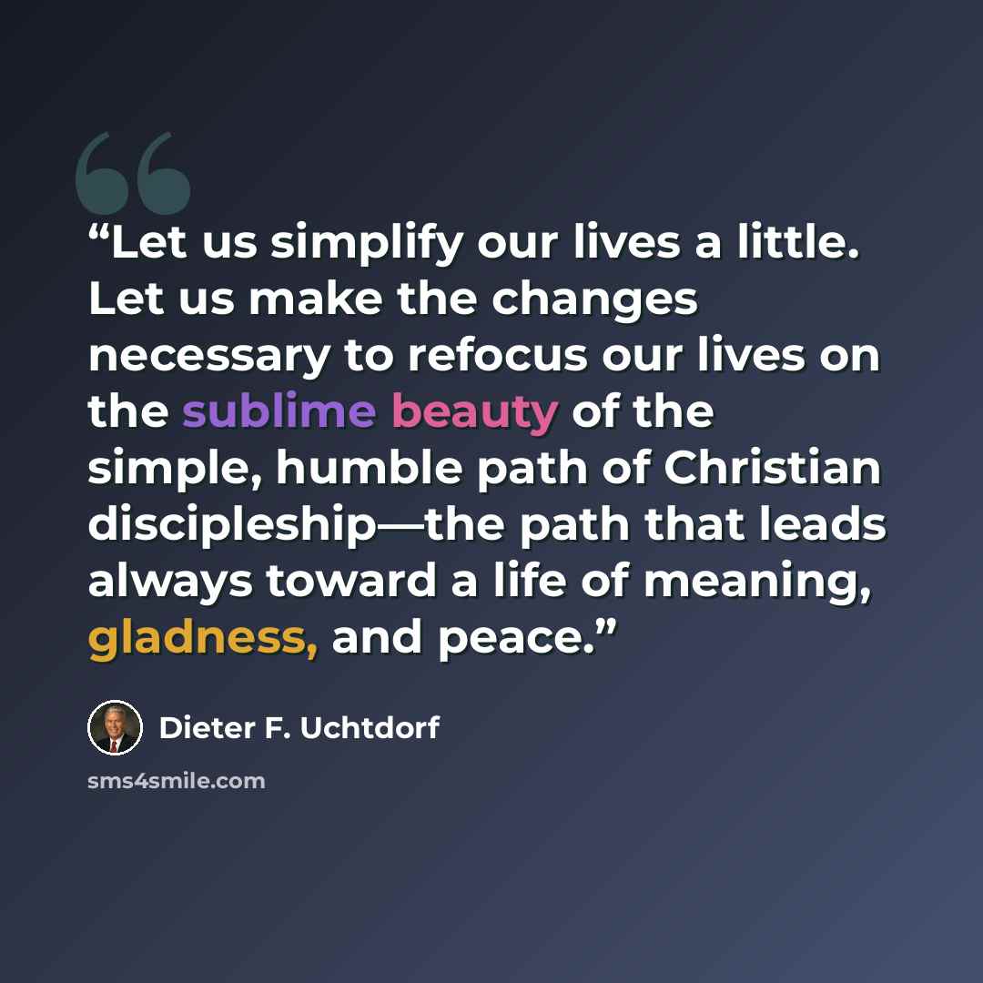 “Let us simplify our lives a little. Let us make the changes necessary to refocus our lives on the sublime beauty of the simple, humble path of Christian discipleship—the path that leads always toward a life of meaning, gladness, and peace.” quote by Dieter F. Uchtdorf