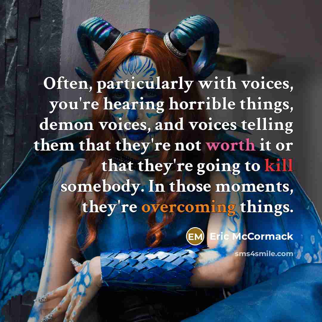 “Often, particularly with voices, you're hearing horrible things, demon voices, and voices telling them that they're not worth it or that they're going to kill somebody. In those moments, they're overcoming things.” quote by Eric McCormack