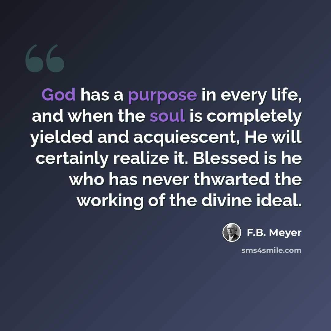 “God has a purpose in every life, and when the soul is completely yielded and acquiescent, He will certainly realize it. Blessed is he who has never thwarted the working of the divine ideal.” quote by F.B. Meyer