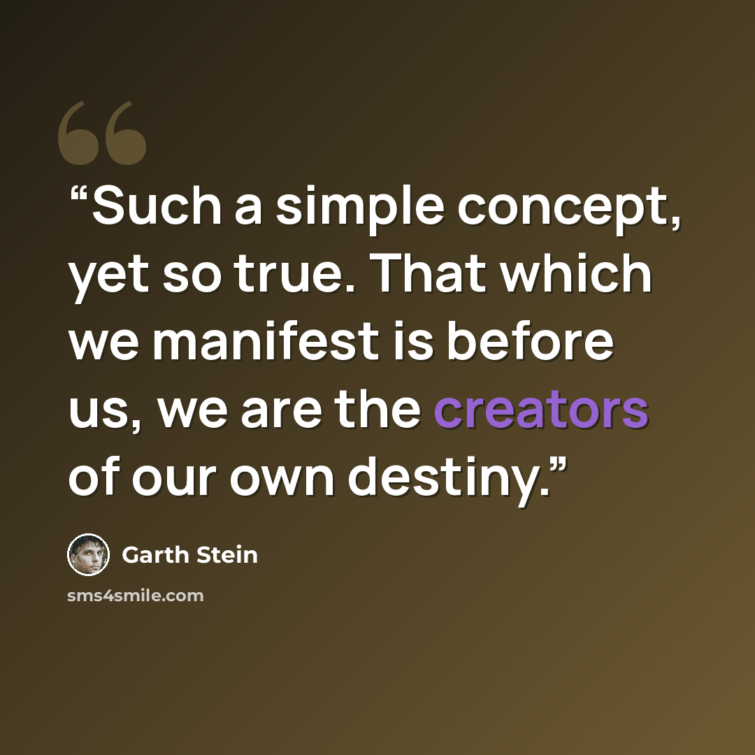 “Such a simple concept, yet so true. That which we manifest is before us, we are the creators of our own destiny.” quote by Garth Stein