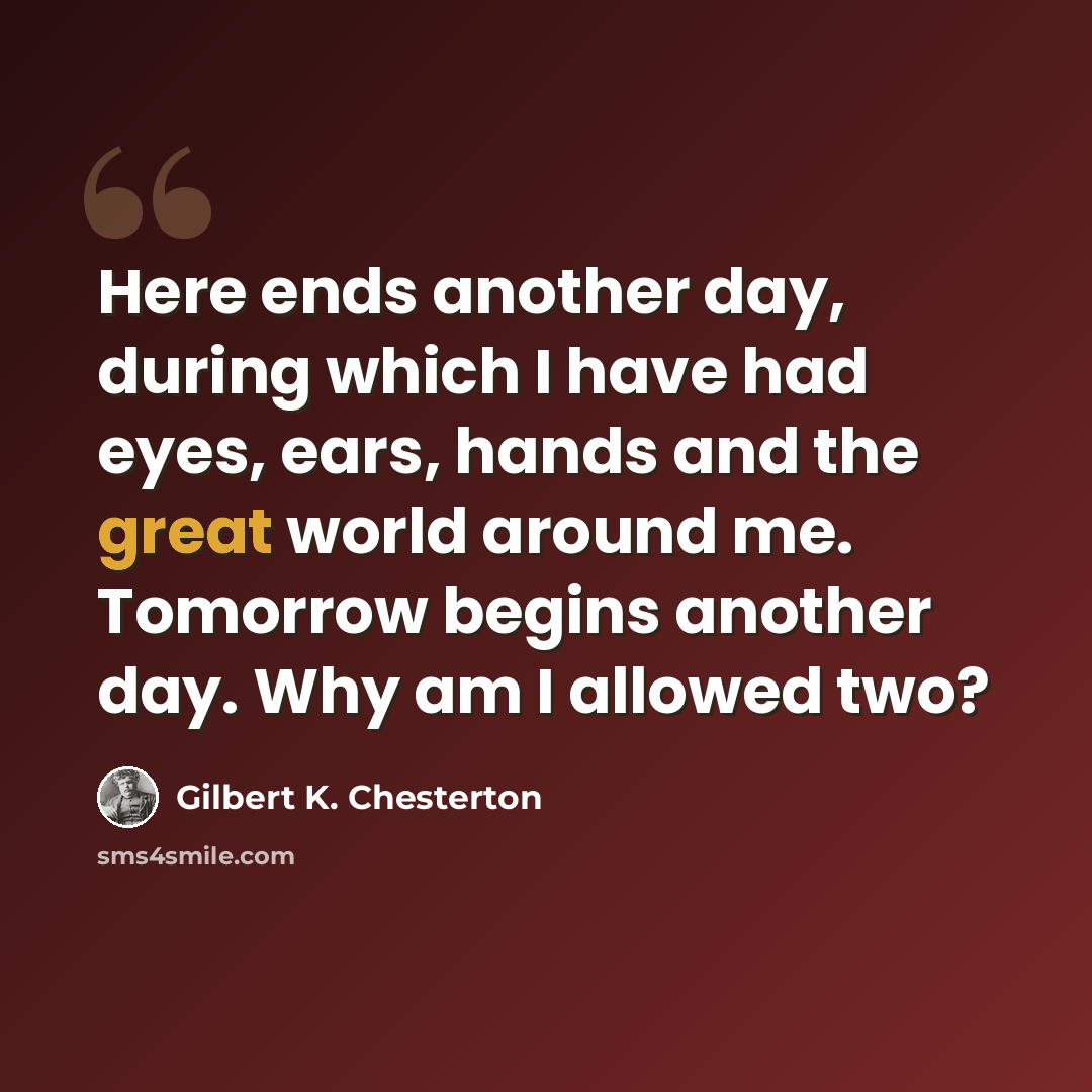 “Here ends another day, during which I have had eyes, ears, hands and the great world around me. Tomorrow begins another day. Why am I allowed two?” quote by Gilbert K. Chesterton