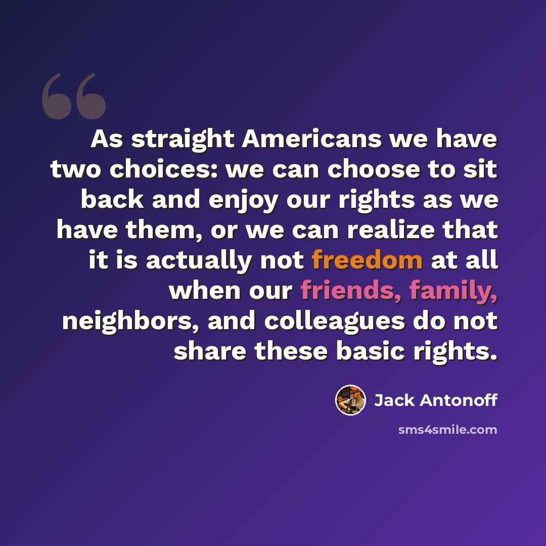 “As straight Americans we have two choices: we can choose to sit back and enjoy our rights as we have them, or we can realize that it is actually not freedom at all when our friends, family, neighbors, and colleagues do not share these basic rights.” quote by Jack Antonoff