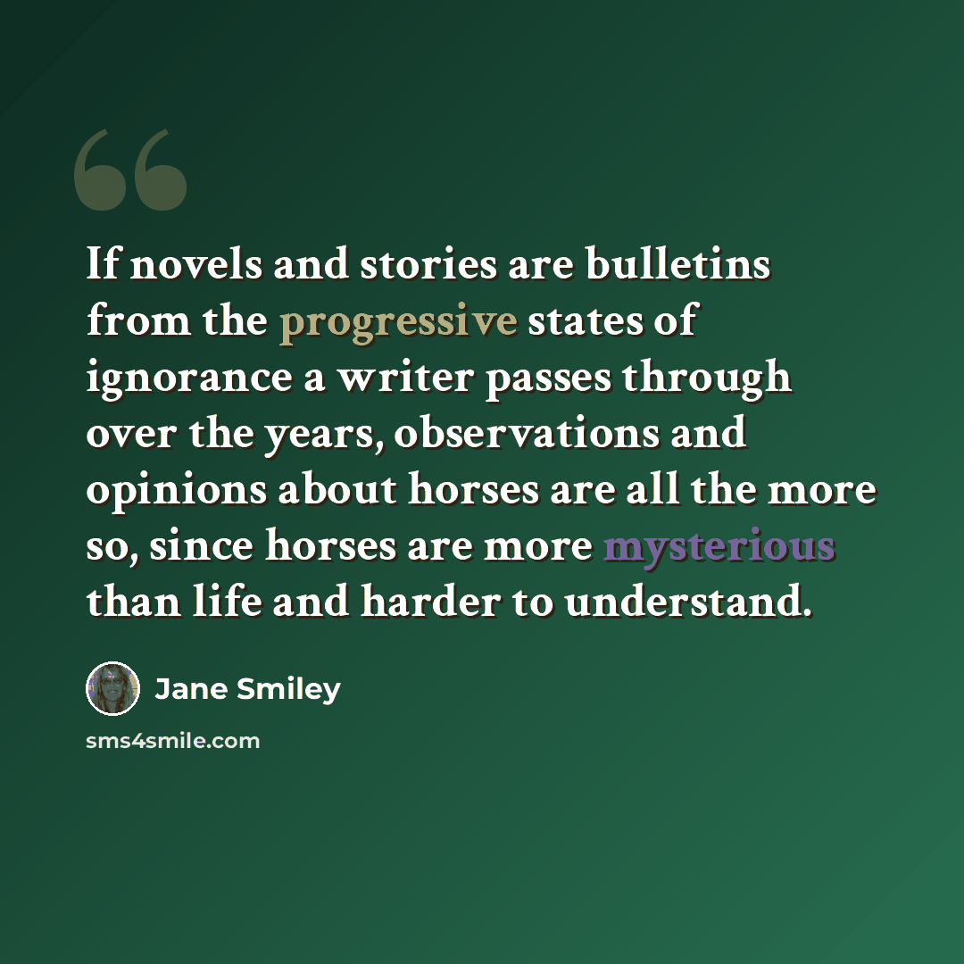 “If novels and stories are bulletins from the progressive states of ignorance a writer passes through over the years, observations and opinions about horses are all the more so, since horses are more mysterious than life and harder to understand.” quote by Jane Smiley