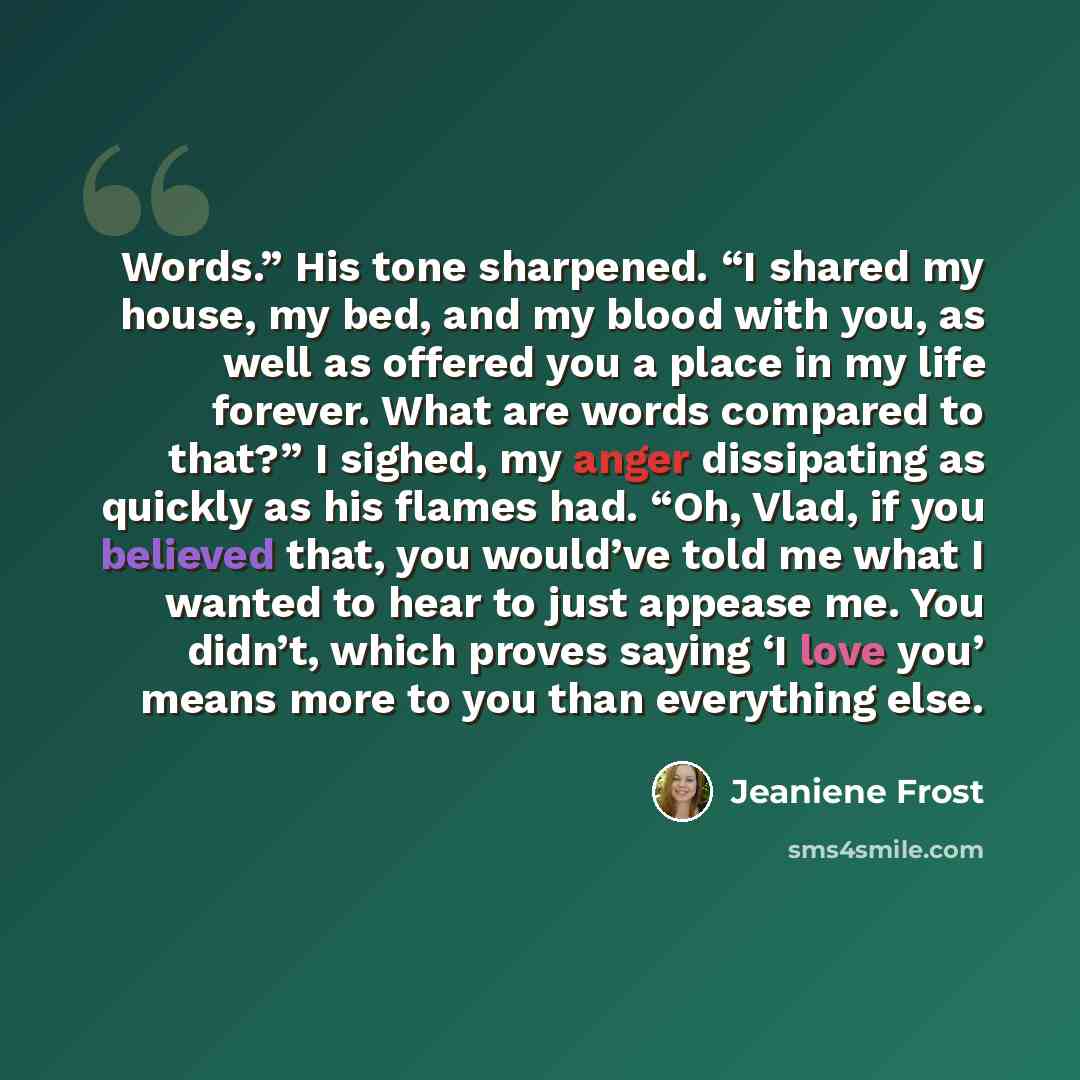 “Words.” His tone sharpened. “I shared my house, my bed, and my blood with you, as well as offered you a place in my life forever. What are words compared to that?” I sighed, my anger dissipating as quickly as his flames had. “Oh, Vlad, if you believed that, you would’ve told me what I wanted to…” quote by Jeaniene Frost