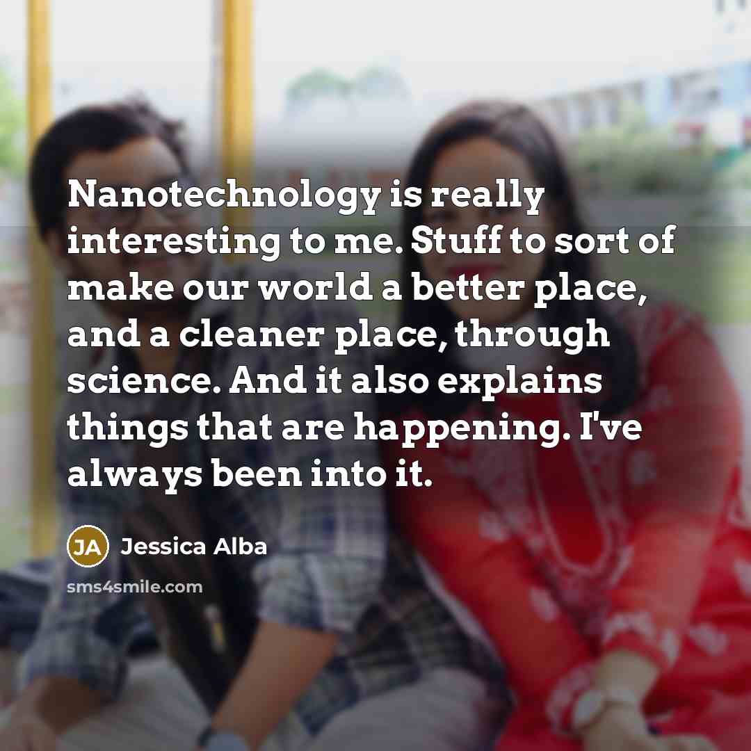 “Nanotechnology is really interesting to me. Stuff to sort of make our world a better place, and a cleaner place, through science. And it also explains things that are happening. I've always been into it.” quote by Jessica Alba