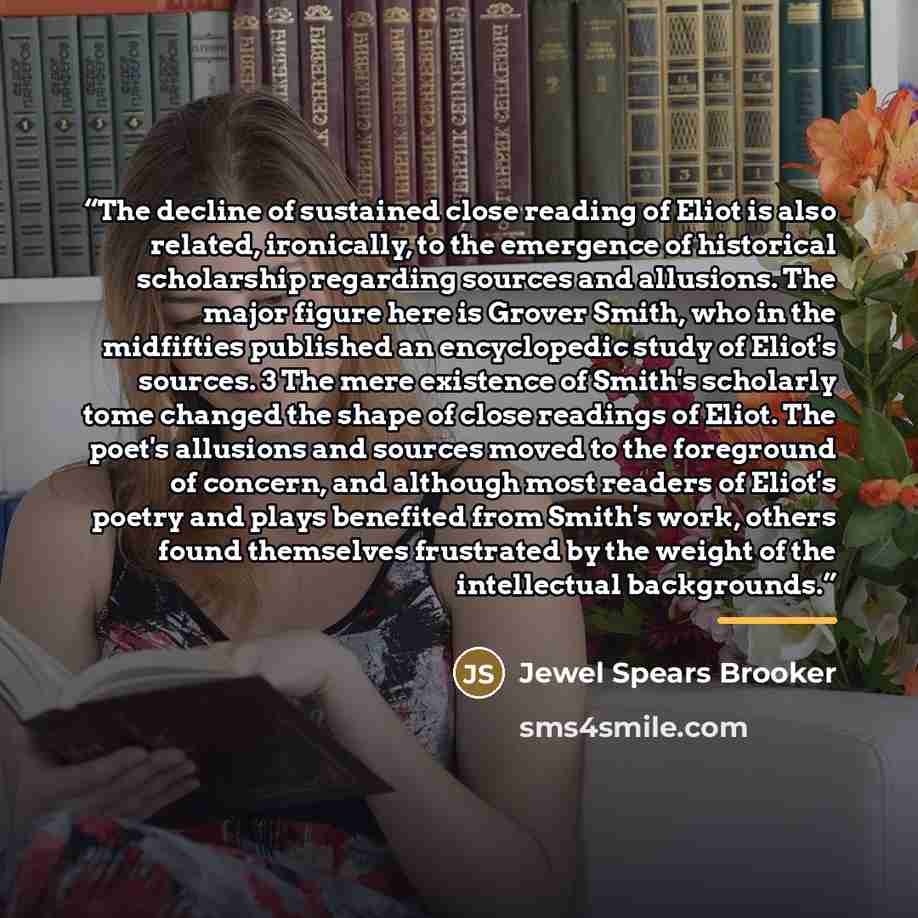 “The decline of sustained close reading of Eliot is also related, ironically, to the emergence of historical scholarship regarding sources and allusions. The major figure here is Grover Smith, who in the midfifties published an encyclopedic study of Eliot's sources. 3 The mere existence of Smith's…” quote by Jewel Spears Brooker