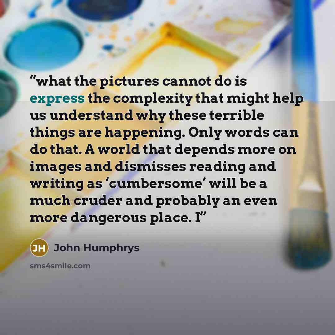 “what the pictures cannot do is express the complexity that might help us understand why these terrible things are happening. Only words can do that. A world that depends more on images and dismisses reading and writing as ‘cumbersome’ will be a much cruder and probably an even more dangerous…” quote by John Humphrys